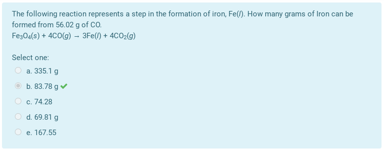 The following reaction represents a step in the formation of iron, Fe(l). How many grams of Iron can be
formed from 56.02 g of CO.
Fe304(s) + 4C0(g) – 3Fe(1) + 4CO2(g)
Select one:
a. 335.1 g
b. 83.78 g v
c. 74.28
d. 69.81 g
e. 167.55
