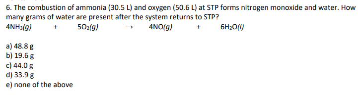6. The combustion of ammonia (30.5 L) and oxygen (50.6 L) at STP forms nitrogen monoxide and water. How
many grams of water are present after the system returns to STP?
4NH3(g)
502(g)
4NO(g)
6H20(1)
a) 48.8 g
b) 19.6 g
c) 44.0 g
d) 33.9 g
e) none of the above
