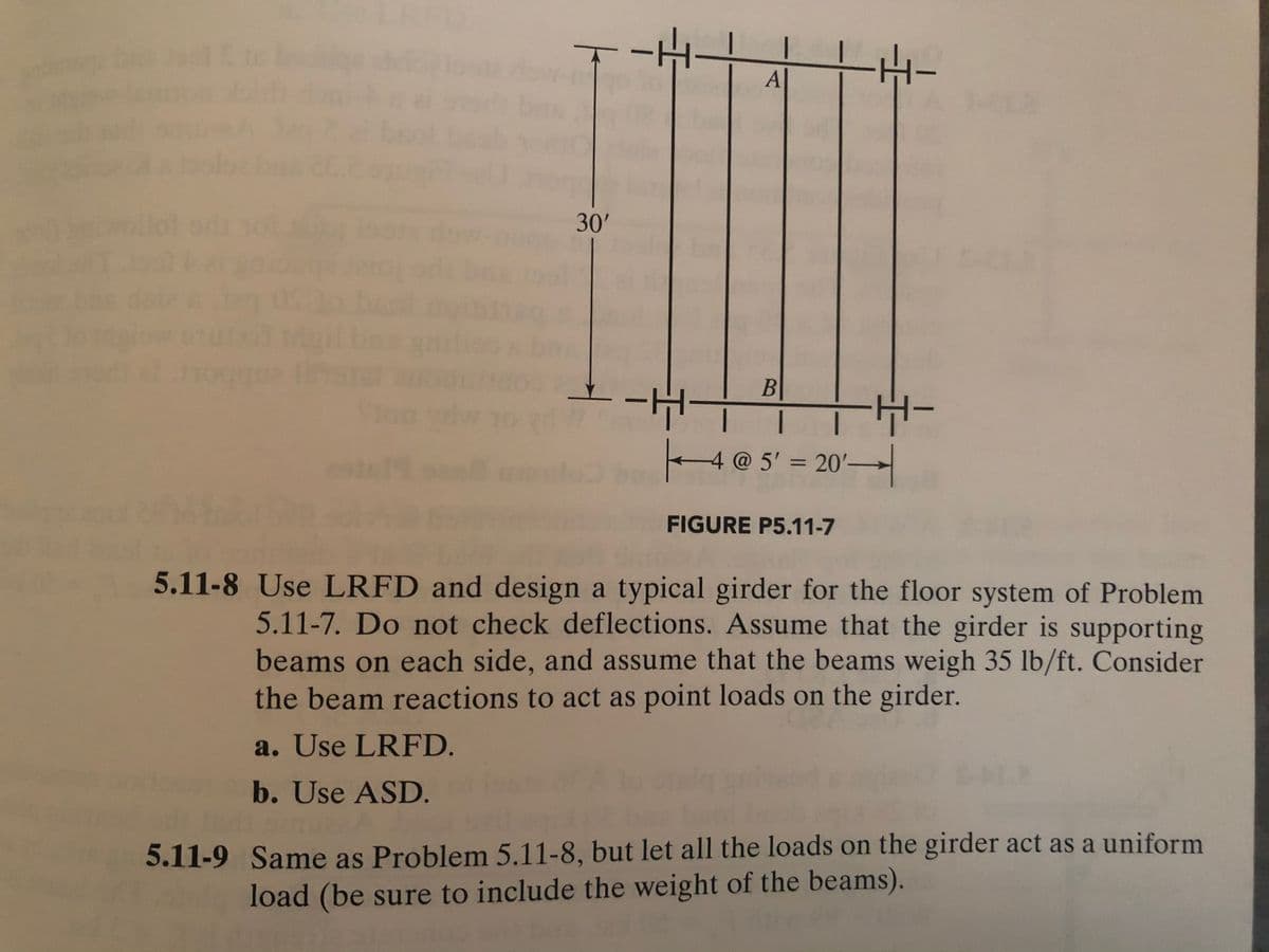 A
30'
4@ 5' = 20'
%3D
FIGURE P5.11-7
5.11-8 Use LRFD and design a typical girder for the floor system of Problem
5.11-7. Do not check deflections. Assume that the girder is supporting
beams on each side, and assume that the beams weigh 35 lb/ft. Consider
the beam reactions to act as point loads on the girder.
a. Use LRFD.
b. Use ASD.
5.11-9 Same as Problem 5.11-8, but let all the loads on the girder act as a uniform
load (be sure to include the weight of the beams).
