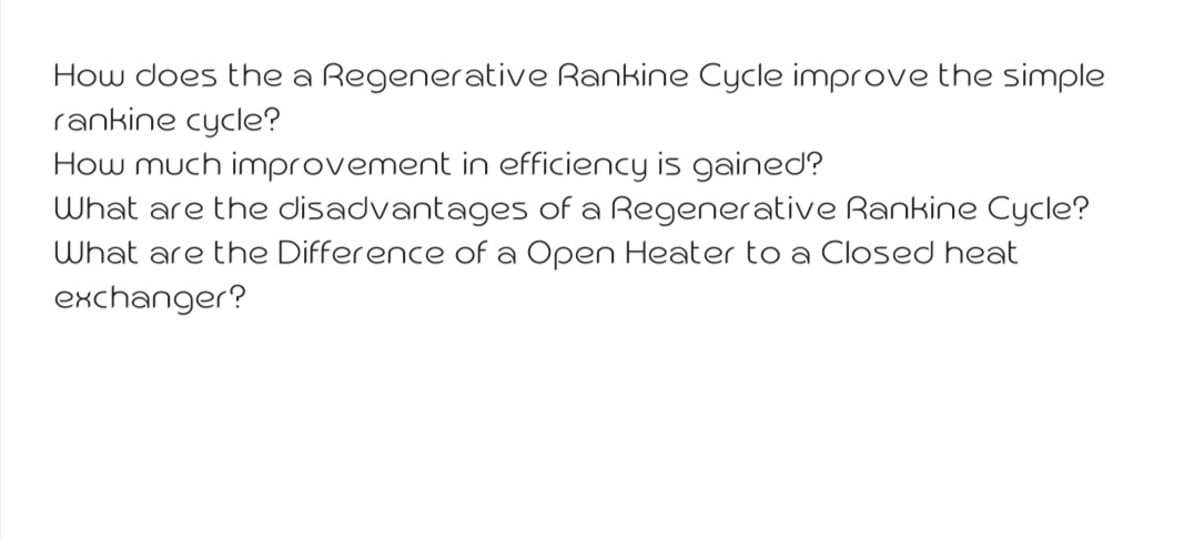 How does the a Regenerative Rankine Cycle improve the simple
rankine cycle?
How much improvement in efficiency is gained?
What are the disadvantages of a Regenerative Rankine Cycle?
What are the Difference of a Open Heater to a Closed heat
exchanger?
