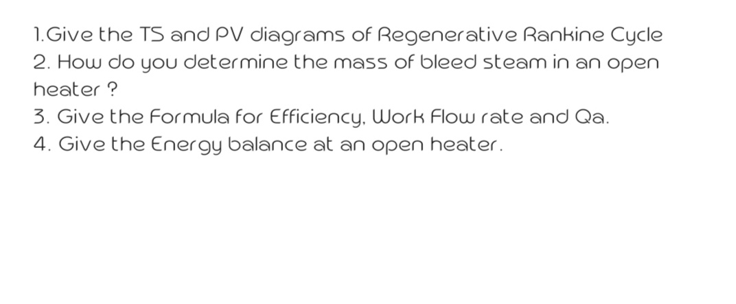 1. Give the TS and PV diagrams of Regenerative Rankine Cycle
2. How do you determine the mass of bleed steam in an open
heater ?
3. Give the Formula for Efficiency, Work Flow rate and Qa.
4. Give the Energy balance at an open heater.
