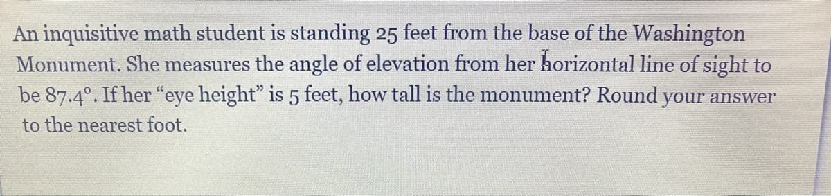 An inquisitive math student is standing 25 feet from the base of the Washington
Monument. She measures the angle of elevation from her horizontal line of sight to
be 87.4°. If her “eye height" is 5 feet, how tall is the monument? Round your answer
to the nearest foot.
