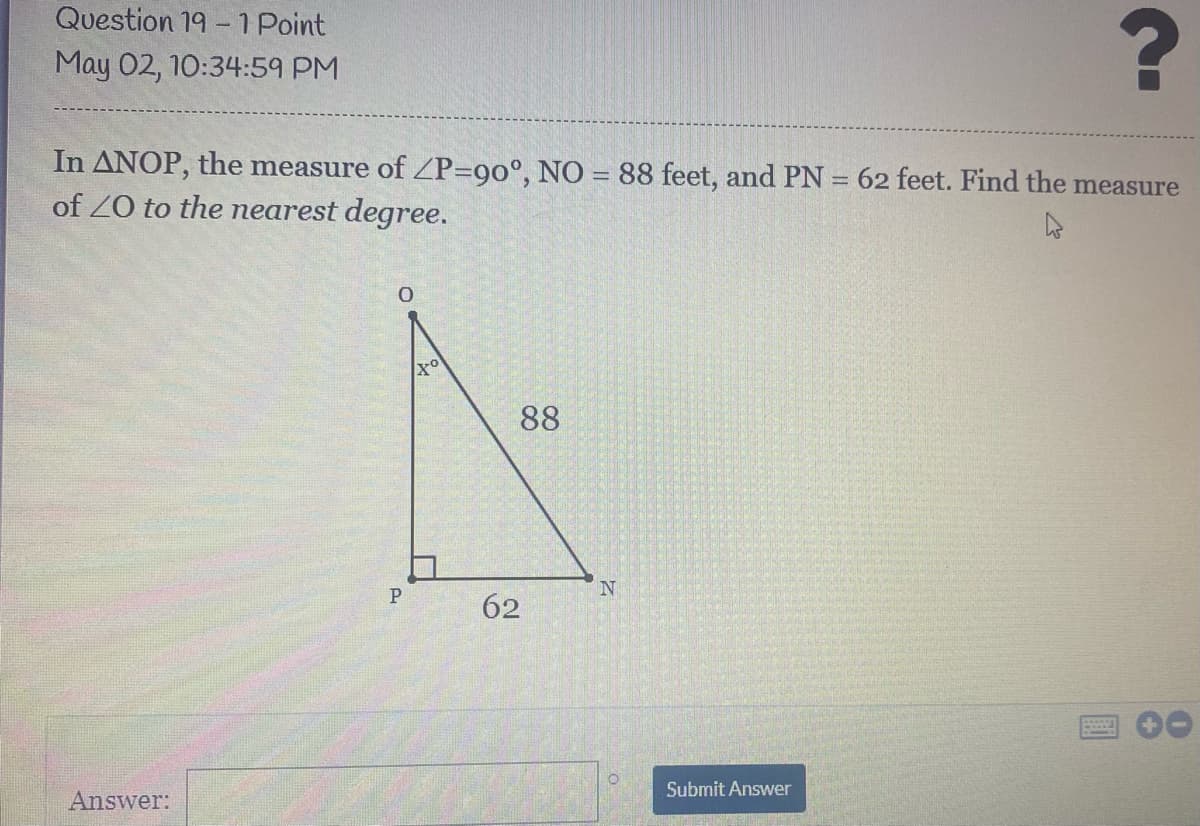 Question 19 -1 Point
May 02, 10:34:59 PM
In ANOP, the measure of ZP=90°, NO = 88 feet, and PN = 62 feet. Find the measure
of Z0 to the nearest degree.
%3D
88
P
62
Submit Answer
Answer:
