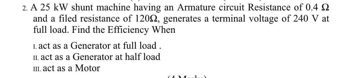 2. A 25 kW shunt machine having an Armature circuit Resistance of 0.4 Q
and a filed resistance of 1202, generates a terminal voltage of 240 V at
full load. Find the Efficiency When
I. act as a Generator at full load .
II. act as a Generator at half load
III. act as a Motor
