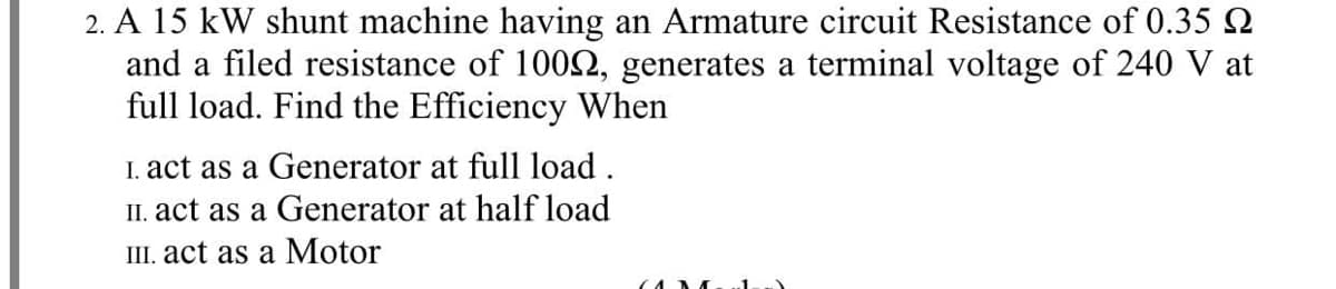 2. A 15 kW shunt machine having an Armature circuit Resistance of 0.35 Q
and a filed resistance of 1002, generates a terminal voltage of 240 V at
full load. Find the Efficiency When
I. act as a Generator at full load .
II. act as a Generator at half load
III. act as a Motor
