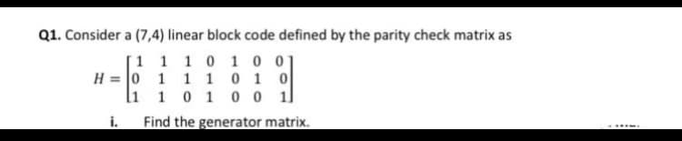Q1. Consider a (7,4) linear block code defined by the parity check matrix as
[1 1 1 0 1 0 01
H = 0 1 1 1 0 1 0
li 1 0 1 0 0 1]
i.
Find the generator matrix.
