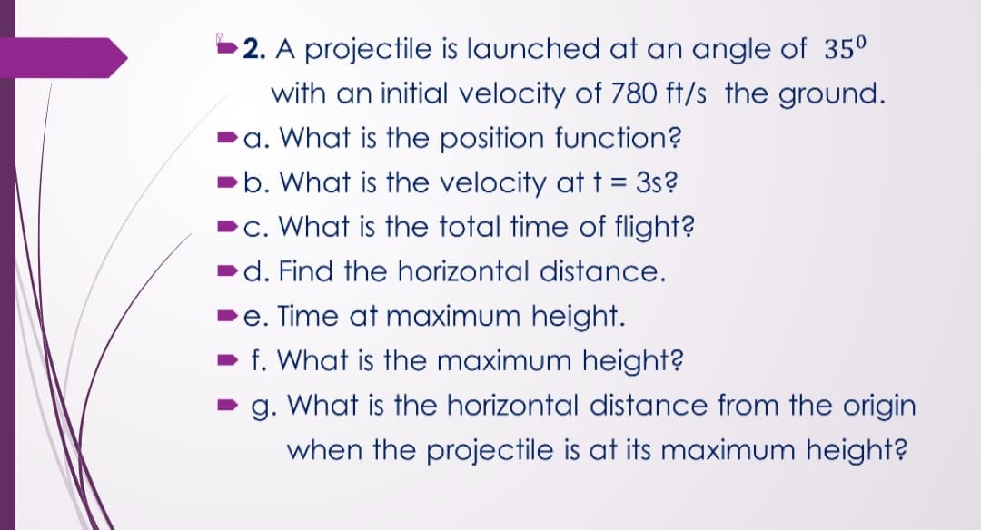 2. A projectile is launched at an angle of 35°
with an initial velocity of 780 ft/s the ground.
a. What is the position function?
b. What is the velocity at t = 3s?
c. What is the total time of flight?
d. Find the horizontal distance.
e. Time at maximum height.
f. What is the maximum height?
g. What is the horizontal distance from the origin
when the projectile is at its maximum height?

