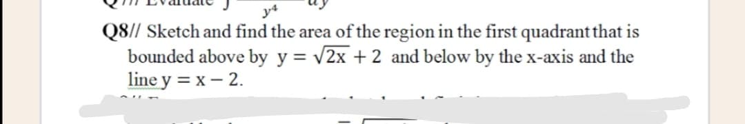 Q8// Sketch and find the area of the region in the first quadrant that is
bounded above by y = v2x + 2 and below by the x-axis and the
line y = x – 2.
