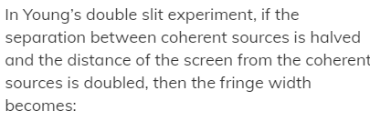 In Young's double slit experiment, if the
separation between coherent sources is halved
and the distance of the screen from the coherent
sources is doubled, then the fringe width
becomes:
