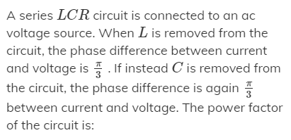 A series LCR circuit is connected to an ac
voltage source. When L is removed from the
circuit, the phase difference between current
and voltage is . If instead C is removed from
the circuit, the phase difference is again
between current and voltage. The power factor
of the circuit is:
