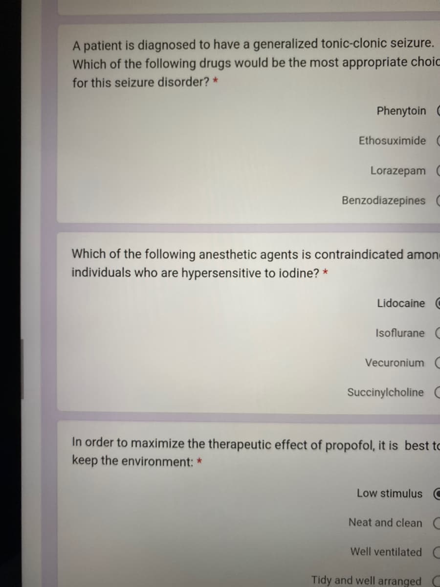 A patient is diagnosed to have a generalized tonic-clonic seizure.
Which of the following drugs would be the most appropriate choic
for this seizure disorder? *
Phenytoin C
Ethosuximide C
Lorazepam C
Benzodiazepines (
Which of the following anesthetic agents is contraindicated amon
individuals who are hypersensitive to iodine? *
Lidocaine C
Isoflurane C
Vecuronium C
Succinylcholine C
In order to maximize the therapeutic effect of propofol, it is best to
keep the environment: *
Low stimulus C
Neat and clean C
Well ventilated C
Tidy and well arranged C
