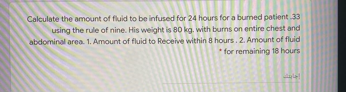 Calculate the amount of fluid to be infused for 24 hours for a burned patient .33
using the rule of nine. His weight is 80 kg. with burns on entire chest and
abdominal area. 1. Amount of fluid to Receive within 8 hours . 2. Amount of fluid
* for remaining 18 hours
إجابتك
