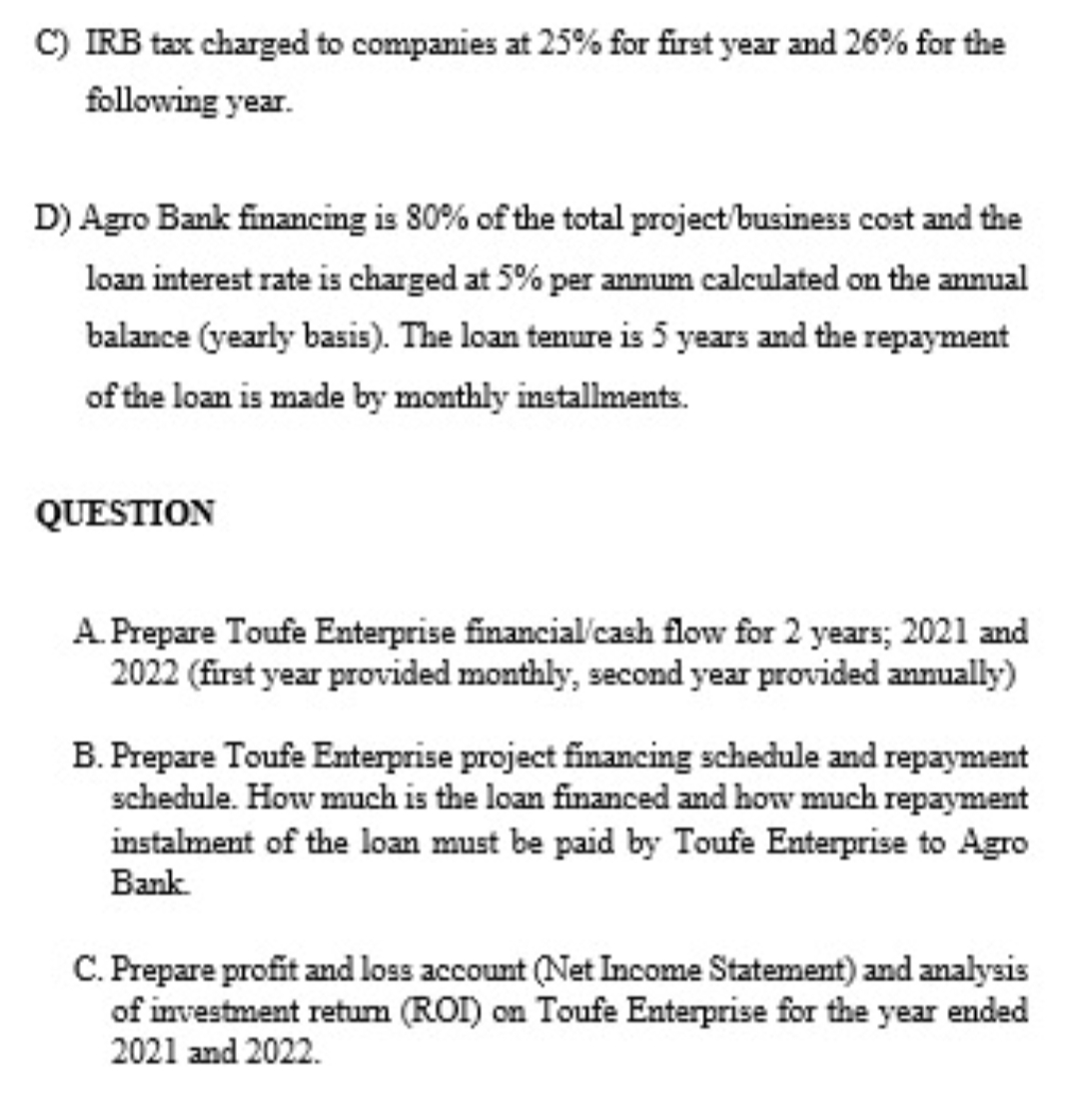 C) IRB tax charged to companies at 25% for first year and 26% for the
following year.
D) Agro Bank financing is 80% of the total project/business cost and the
loan interest rate is charged at 5% per annum calculated on the annual
balance (yearly basis). The loan tenure is 5 years and the repayment
of the loan is made by monthly installments.
QUESTION
A. Prepare Toufe Enterprise financial'cash flow for 2 years; 2021 and
2022 (first year provided monthly, second year provided annually)
B. Prepare Toufe Enterprise project financing schedule and repayment
schedule. How much is the loan financed and how much repayment
instalment of the loan must be paid by Toufe Enterprise to Agro
Bank.
C. Prepare profit and loss account (Net Income Statement) and analysis
of investment retum (ROI) on Toufe Enterprise for the year ended
2021 and 2022.
