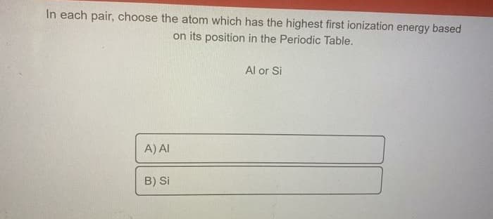 In each pair, choose the atom which has the highest first ionization energy based
on its position in the Periodic Table.
Al or Si
A) AI
B) Si
