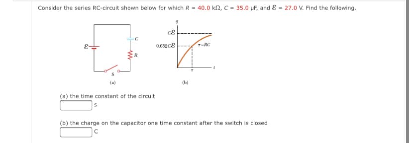 Consider the series RC-circuit shown below for which R = 40.0 k2, C = 35.0 µF, and E = 27.0 V. Find the following.
0.632cE
7-RC
R
(a)
(b)
(a) the time constant of the circuit
(b) the charge on the capacitor one time constant after the switch is closed
