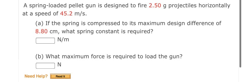 A spring-loaded pellet gun is designed to fire 2.50 g projectiles horizontally
at a speed of 45.2 m/s.
(a) If the spring is compressed to its maximum design difference of
8.80 cm, what spring constant is required?
N/m
(b) What maximum force is required to load the gun?
N
Need Help?
Read It
