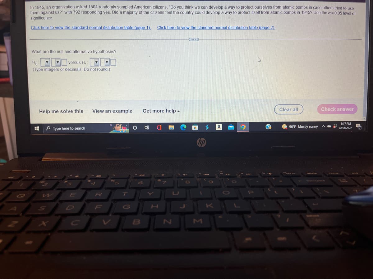 2
In 1945, an organization asked 1504 randomly sampled American citizens, "Do you think we can develop a way to protect ourselves from atomic bombs in case others tried to use
them against us?" with 792 responding yes. Did a majority of the citizens feel the country could develop a way to protect itself from atomic bombs in 1945? Use the α = 0.05 level of
significance.
Click here to view the standard normal distribution table (page 1). Click here to view the standard normal distribution table (page 2).
(...)
What are the null and alternative hypotheses?
h
Ho ▼
versus H₁:
(Type integers or decimals. Do not round.)
Check answer
Help me solve this View an example
Get more help.
5:17 PM
3+
6/18/2022
E
Type here to search
O
C
K
7
S
E
4
R
5
T
6
B
H
7
N
8
hp
1
9
K
a
9
P
(?)
Clear all
96°F Mostly sunny