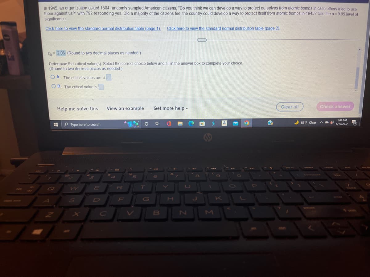 1
In 1945, an organization asked 1504 randomly sampled American citizens, "Do you think we can develop a way to protect ourselves from atomic bombs in case others tried to use
them against us?" with 792 responding yes. Did a majority of the citizens feel the country could develop a way to protect itself from atomic bombs in 1945? Use the a=0.05 level of
significance.
Click here to view the standard normal distribution table (page 1). Click here to view the standard normal distribution table (page 2).
(
***
Zo 2.06 (Round to two decimal places as needed.)
Determine the critical value(s). Select the correct choice below and fill in the answer box to complete your choice.
(Round to two decimal places as needed.)
A. The critical values are +
OB. The critical value is
Check answer
Help me solve this
View an example
Get more help.
1:45 AM
E
a
6/19/2022
Type here to search
6
3
2
1
S
E
O
R
F
%
5
O
T
B
H
7
N
8
J
K
P
@
[00
Clear all
83°F Clear
5
1