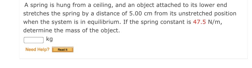 A spring is hung from a ceiling, and an object attached to its lower end
stretches the spring by a distance of 5.00 cm from its unstretched position
when the system is in equilibrium. If the spring constant is 47.5 N/m,
determine the mass of the object.
kg
Need Help?
Read It
