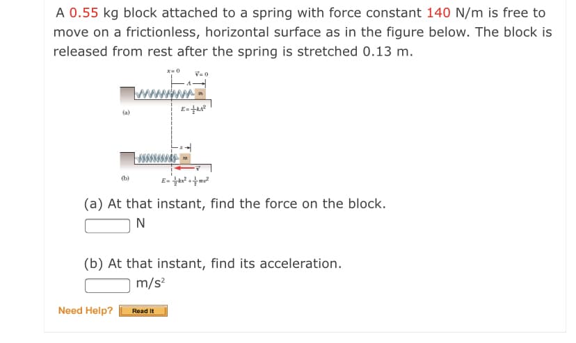 A 0.55 kg block attached to a spring with force constant 140 N/m is free to
move on a frictionless, horizontal surface as in the figure below. The block is
released from rest after the spring is stretched 0.13 m.
x= 0
V=0
www
(a)
E- m
(b)
(a) At that instant, find the force on the block.
N
(b) At that instant, find its acceleration.
m/s?
Need Help?
Read It
