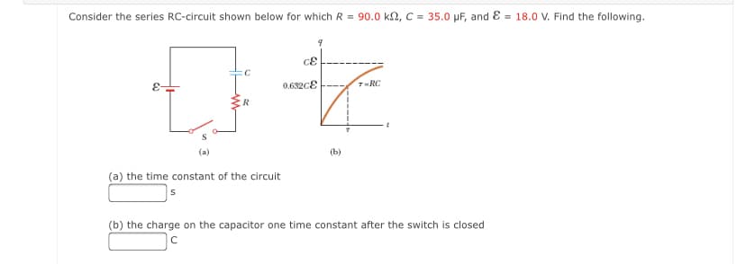 Consider the series RC-circuit shown below for which R = 90.0 kn, C = 35.0 µF, and E = 18.0 V. Find the following.
0.682cE
7-RC
(a)
(b)
(a) the time constant of the circuit
(b) the charge on the capacitor one time constant after the switch is closed
