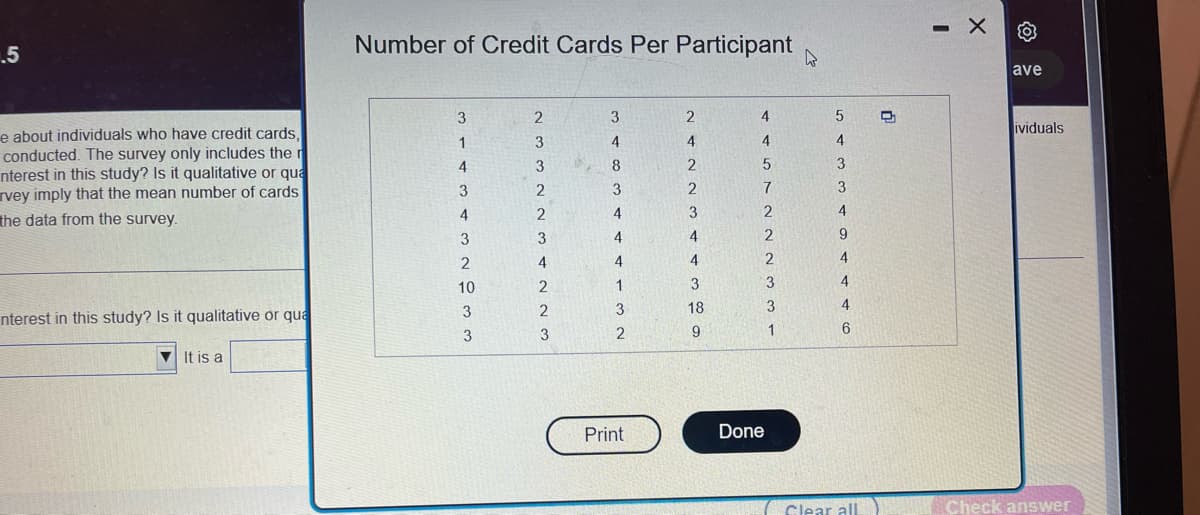 .5
e about individuals who have credit cards,
conducted. The survey only includes the r
nterest in this study? Is it qualitative or qua
vey imply that the mean number of cards
the data from the survey.
nterest in this study? Is it qualitative or qua
It is a
Number of Credit Cards Per Participant
4
3
2
3
2
4
1
3
4
4
4
4
3
8
2
3
2
3
2
2
4
3
3
4
4
4
4
2
2
3
4
3
2
133
10
4
1
3
2
Print
3
18
9
5
7
2
2
2
3
3
1
Done
5
4
3
3
4
9
4
4
4
6
Clear all
D
-
X
O
ave
ividuals
Check answer