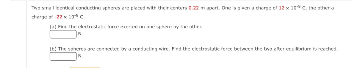 Two small identical conducting spheres are placed with their centers 0.22 m apart. One is given a charge of 12 x 10-9 c, the other a
charge of -22 x 10-9 c.
(a) Find the electrostatic force exerted on one sphere by the other.
N
(b) The spheres are connected by a conducting wire. Find the electrostatic force between the two after equilibrium is reached.
N
