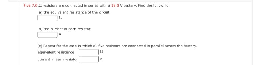 Five 7.0 0 resistors are connected in series with a 18.0 V battery. Find the following.
(a) the equivalent resistance of the circuit
(b) the current in each resistor
(c) Repeat for the case in which all five resistors are connected in parallel across the battery.
equivalent resistance
current in each resistor
A

