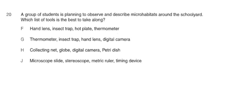 20
A group of students is planning to observe and describe microhabitats around the schoolyard.
Which list of tools is the best to take along?
F Hand lens, insect trap, hot plate, thermometer
G Thermometer, insect trap, hand lens, digital camera
H Collecting net, globe, digital camera, Petri dish
J Microscope slide, stereoscope, metric ruler, timing device
