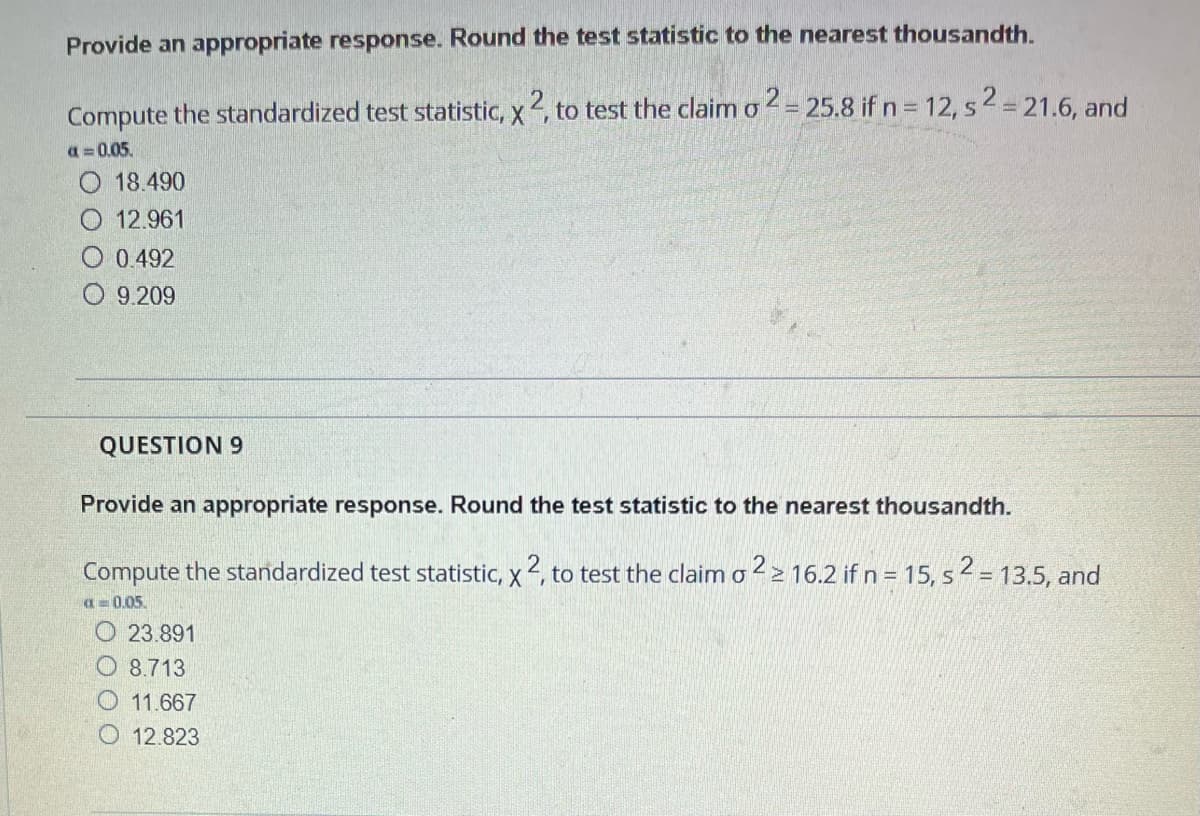 Provide an appropriate response. Round the test statistic to the nearest thousandth.
Compute the standardized test statistic, x2, to test the claim o2= 25.8 if n = 12, s2 = 21.6, and
a=0.05.
O 18.490
O 12.961
0.492
O9.209
QUESTION 9
Provide an appropriate response. Round the test statistic to the nearest thousandth.
Compute the standardized test statistic, x 2, to test the claim o 2 ≥ 16.2 if n = 15, s2 = 13.5, and
a 0.05.
23.891
8.713
11.667
12.823