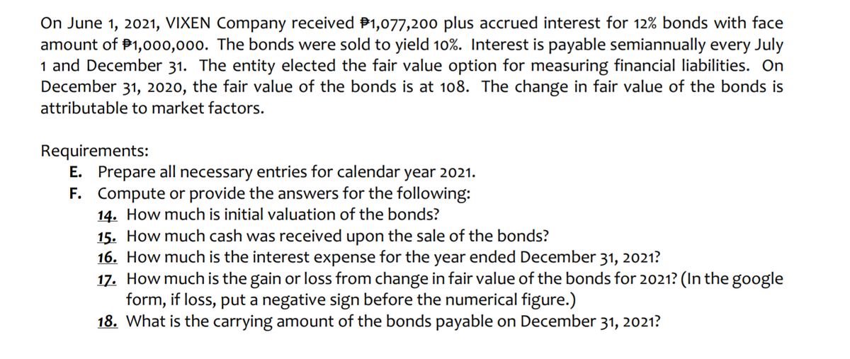 On June 1, 2021, VIXEN Company received P1,077,200 plus accrued interest for 12% bonds with face
amount of P1,000,000. The bonds were sold to yield 10%. Interest is payable semiannually every July
1 and December 31. The entity elected the fair value option for measuring financial liabilities. On
December 31, 2020, the fair value of the bonds is at 108. The change in fair value of the bonds is
attributable to market factors.
Requirements:
E. Prepare all necessary entries for calendar year 2021.
F. Compute or provide the answers for the following:
14. How much is initial valuation of the bonds?
15. How much cash was received upon the sale of the bonds?
16. How much is the interest expense for the year ended December 31, 2021?
17. How much is the gain or loss from change in fair value of the bonds for 2021? (In the google
form, if loss, put a negative sign before the numerical figure.)
18. What is the carrying amount of the bonds payable on December 31, 2021?

