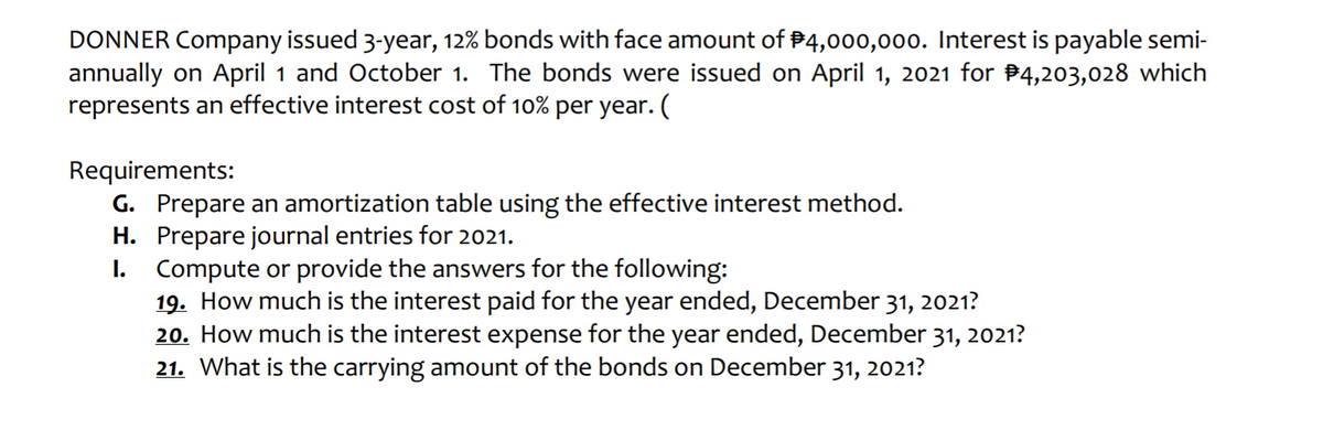 DONNER Company issued 3-year, 12% bonds with face amount of #4,000,000. Interest is payable semi-
annually on April 1 and October 1. The bonds were issued on April 1, 2021 for #4,203,028 which
represents an effective interest cost of 10% per year. (
Requirements:
G. Prepare an amortization table using the effective interest method.
H. Prepare journal entries for 2021.
Compute or provide the answers for the following:
19. How much is the interest paid for the year ended, December 31, 2021?
20. How much is the interest expense for the year ended, December 31, 2021?
21. What is the carrying amount of the bonds on December 31, 2021?
I.

