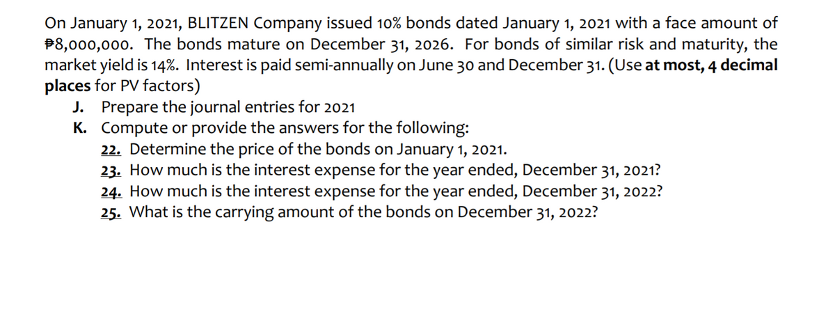 On January 1, 2021, BLITZEN Company issued 10% bonds dated January 1, 2021 with a face amount of
P8,000,000. The bonds mature on December 31, 2026. For bonds of similar risk and maturity, the
market yield is 14%. Interest is paid semi-annually on June 30 and December 31. (Use at most, 4 decimal
places for PV factors)
J. Prepare the journal entries for 2021
K. Compute or provide the answers for the following:
22. Determine the price of the bonds on January 1, 2021.
23. How much is the interest expense for the year ended, December 31, 2021?
24. How much is the interest expense for the year ended, December 31, 2022?
25. What is the carrying amount of the bonds on December 31, 2022?
