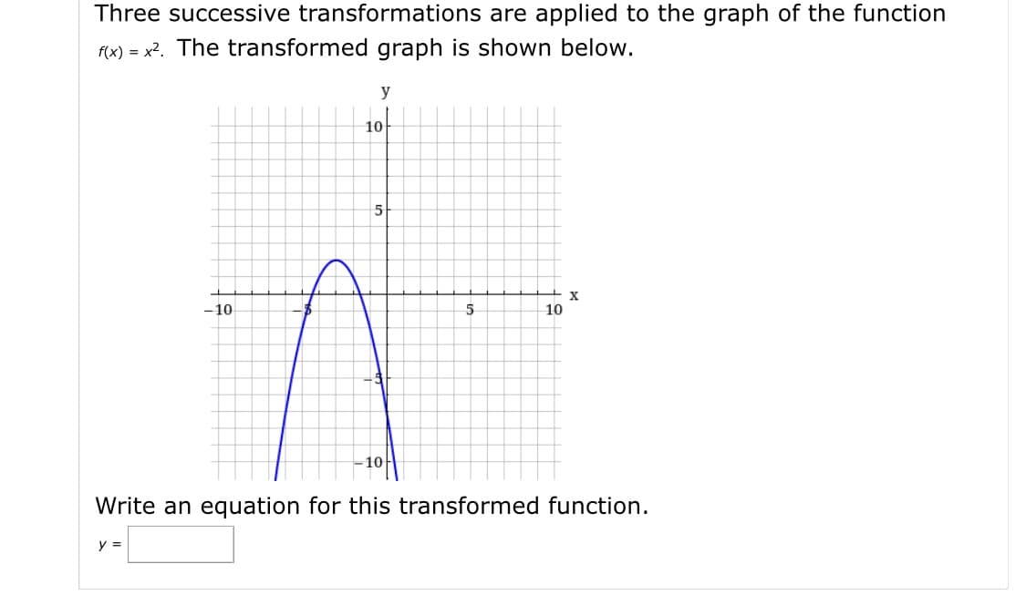 Three successive transformations are applied to the graph of the function
f(x) = x2. The transformed graph is shown below.
y
10
- 10
10
-10
Write an equation for this transformed function.
y =
