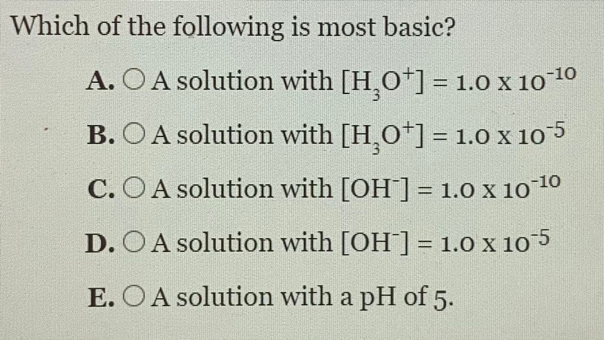 Which of the following is most basic?
A. O A solution with [H.O]= 1.0 x 1010
B. O A solution with [H,O*] = 1.O X 105
%3D
C. OA solution with [OH]= 1.0 x 1010
%3D
D. OA solution with [OH]= 1.0 x 105
E. OA solution with a pH of 5.
