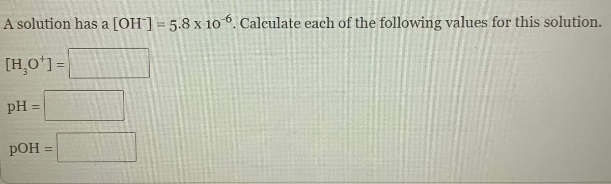 A solution has a [OH] = 5.8 x 106. Calculate each of the following values for this solution.
9-
[H,O*] =
pH =
%3D
POH =
