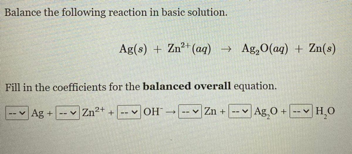 Balance the following reaction in basic solution.
Ag(s) + Zn²*(aq)→ Ag,O(aq) + Zn(s)
Fill in the coefficients for the balanced overall equation.
--Ag +-- Zn²+ + -- v OH- Zn + -- Ag O +
-- v H,O
