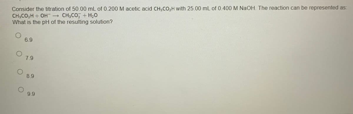 Consider the titration of 50.00 mL of 0.200 M acetic acid CH,CO,H with 25.00 mL of 0.400 M NaOH. The reaction can be represented as:
CH3CO,H + OH → CH3CO,+ H2O
What is the pH of the resulting solution?
6.9
7.9
8.9
9.9
