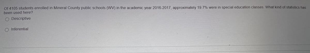 Of 4105 students enrolled in Mineral County public schools (WV) in the academic year 2016-2017, approximately 19.7% were in special education classes. What kind of statistics has
been used here?
Descriptive
O Inferential
