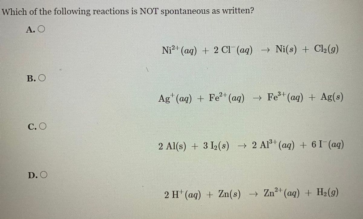 Which of the following reactions is NOT spontaneous as written?
A. O
Ni?+ (aq) + 2 CI (aq) → Ni(s) + Cl2(g)
В. О
Ag*(aq) + Fe+(aq) → Fe*(aq) + Ag(s)
С.О
2 Al(s) + 3 I2(s) → 2 Al+(ag) + 61(aq)
D. O
2 H* (aq) + Zn(s) → Zn²*(aq) + H2(g)

