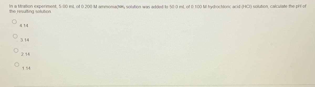 In a titration experiment, 5.00 mL of 0.200 M ammonia(NH3 solution was added to 50.0 mL of 0.100 M hydrochloric acid (HCI) solution, calculate the pH of
the resulting solution.
4.14
3.14
2.14
1.14
