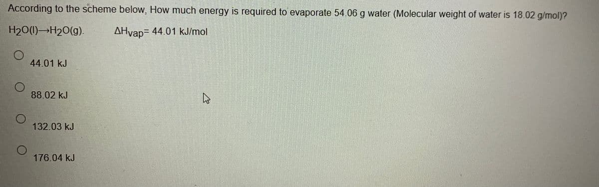 According to the scheme below, How much energy is required to evaporate 54.06 g water (Molecular weight of water is 18.02 g/mol)?
H20(1)→H20(g).
AHvap= 44.01 kJ/mol
44.01 kJ
88.02 kJ
132.03 kJ
176.04 kJ
