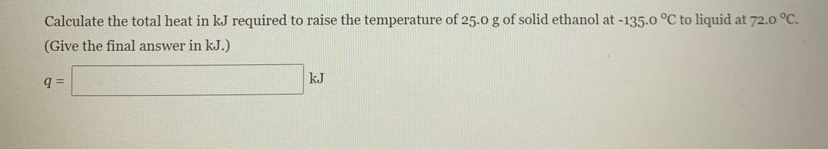 Calculate the total heat in kJ required to raise the temperature of 25.0 g of solid ethanol at -135.0 °C to liquid at 72.0 °C.
(Give the final answer in kJ.)
kJ
