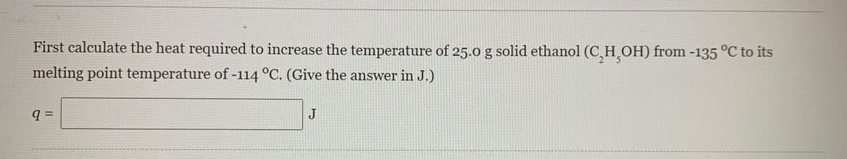 First calculate the heat required to increase the temperature of 25.0 g solid ethanol (C,H̟OH) from -135 °C to its
2 5
melting point temperature of -114 °C. (Give the answer in J.)
q =
J
%3D
