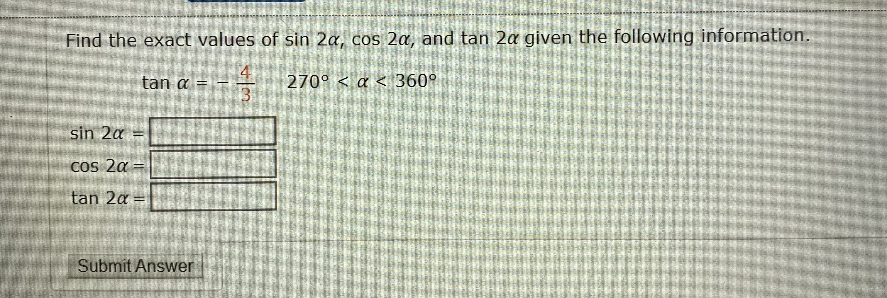 Find the exact values of sin 2a, cos 2a, and tan 2a given the following information.
4
tan a =
270° < a <360°
3
sin 2a
二
Cos 2α=
%3D
tan 2a =
