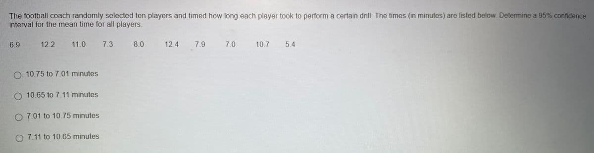 The football coach randomly selected ten players and timed how long each player took to perform a certain drill. The times (in minutes) are listed below. Determine a 95% confidence
interval for the mean time for all players.
6.9
12.2
11.0
7.3
8.0
12.4
7.9
7.0
10.7
5.4
O 10.75 to 7.01 minutes
O 10.65 to 7.11 minutes
O 7.01 to 10.75 minutes
O 7.11 to 10.65 minutes
