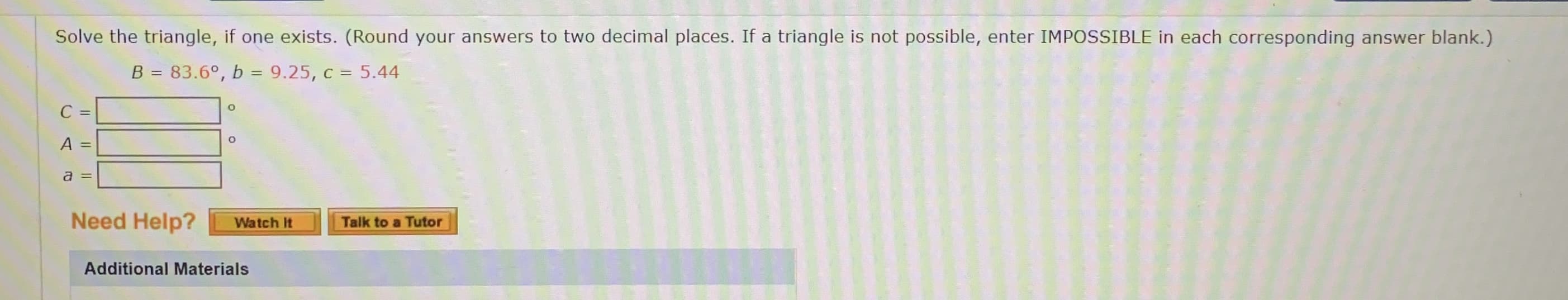 Solve the triangle, if one exists. (Round your answers to two decimal places. If a triangle is not possible, enter IMPOSSIBLE in each corresponding answer blank.)
B = 83.6°, b = 9.25, c = 5.44
%3D
C =
A =
a =
Need Heln?
Watch It
Talk to a Tutor
