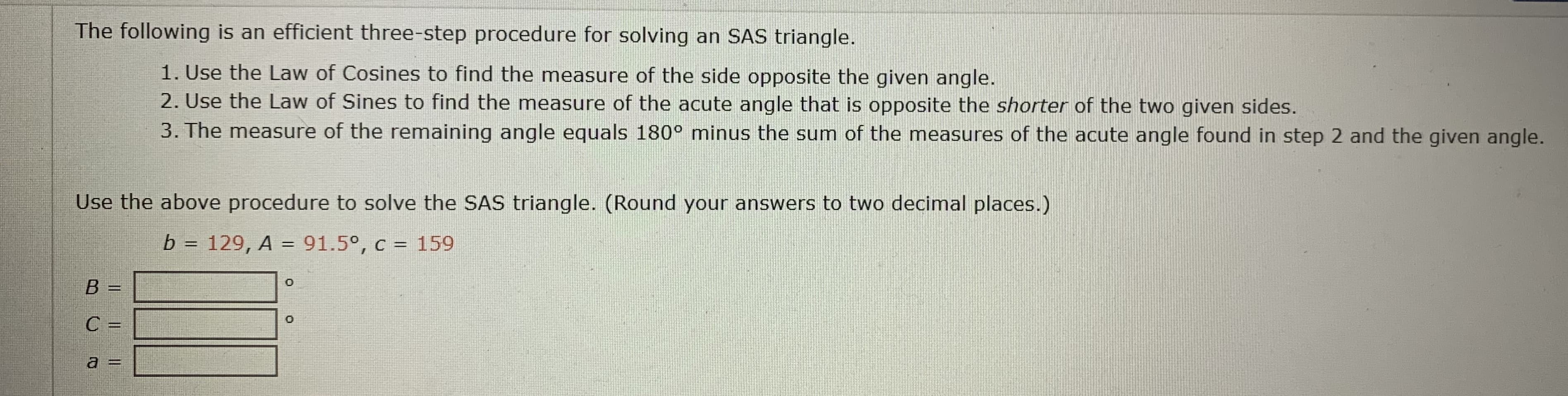 Use the above procedure to solve the SAS triangle. (Round your answers to two decimal places.)
b
129, A = 91.5°, c = 159
%3D
%3D
В —
%3D
С —
%3D
a =
