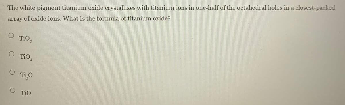 The white pigment titanium oxide crystallizes with titanium ions in one-half of the octahedral holes in a closest-packed
array of oxide ions. What is the formula of titanium oxide?
TiO2
TiO,
Ti,o
TiO
