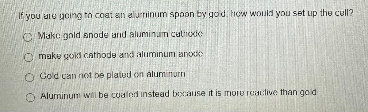 If you are going to coat an aluminum spoon by gold, how would you set up the cell?
O Make gold anode and aluminum cathode
O make gold cathode and aluminum anode
O Gold can not be plated on aluminum
Aluminum will be coated instead because it is more reactive than gold
